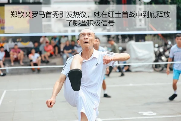 郑钦文罗马首秀引发热议，她在红土首战中到底释放了哪些积极信号
